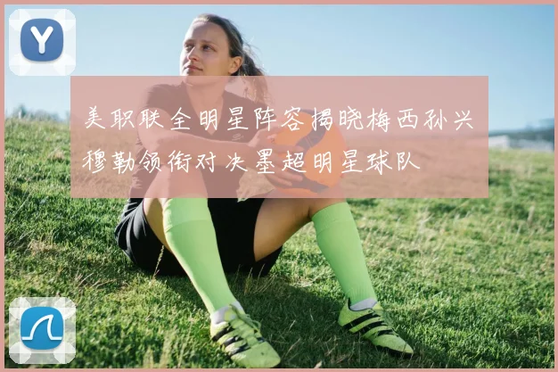 美职联全明星阵容揭晓梅西孙兴慜穆勒领衔对决墨超明星球队