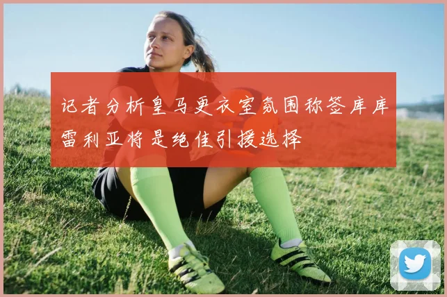 记者分析皇马更衣室氛围称签库库雷利亚将是绝佳引援选择