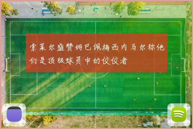 索莱尔盛赞姆巴佩梅西内马尔称他们是顶级球员中的佼佼者