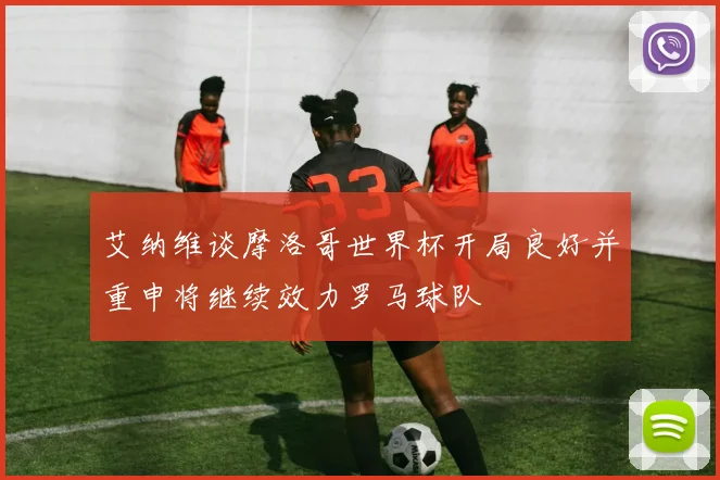 艾纳维谈摩洛哥世界杯开局良好并重申将继续效力罗马球队