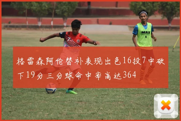格雷森阿伦替补表现出色16投7中砍下19分三分球命中率高达364