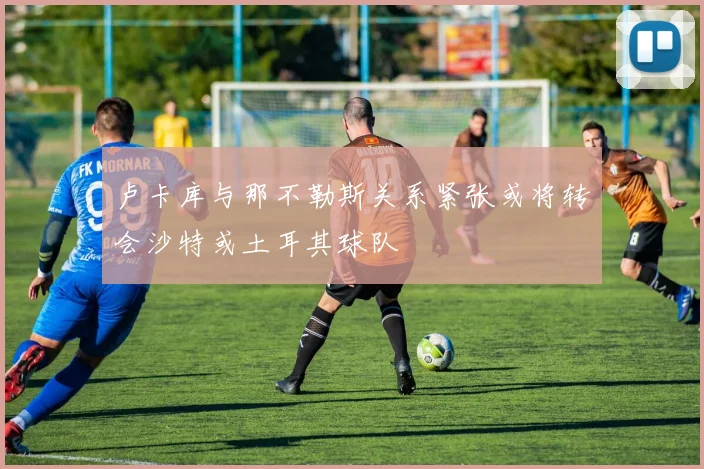 卢卡库与那不勒斯关系紧张或将转会沙特或土耳其球队