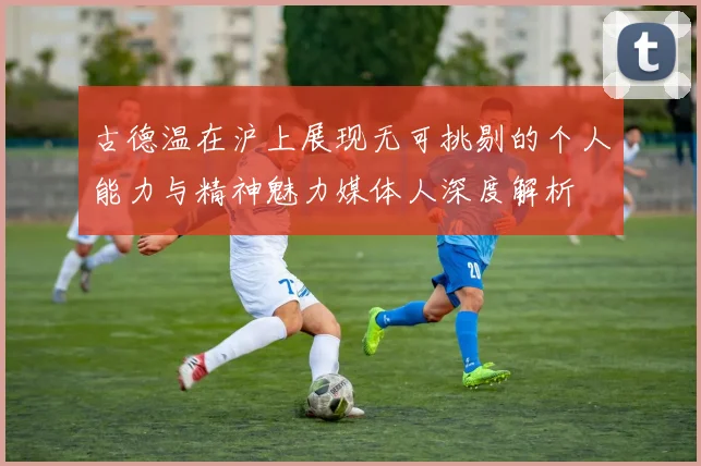 古德温在沪上展现无可挑剔的个人能力与精神魅力媒体人深度解析