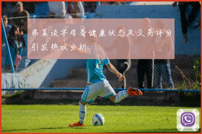 弗莱谈字母哥健康状态及交易评分引发热议分析