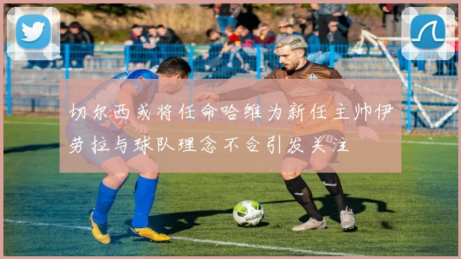 切尔西或将任命哈维为新任主帅伊劳拉与球队理念不合引发关注