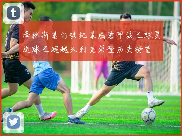 泽林斯基打破纪录成意甲波兰球员进球王超越米利克荣登历史榜首