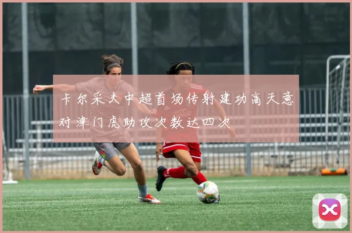 卡尔采夫中超首场传射建功高天意对津门虎助攻次数达四次