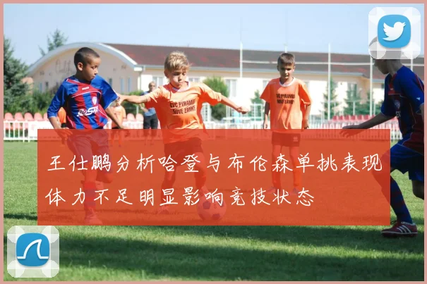 王仕鹏分析哈登与布伦森单挑表现体力不足明显影响竞技状态