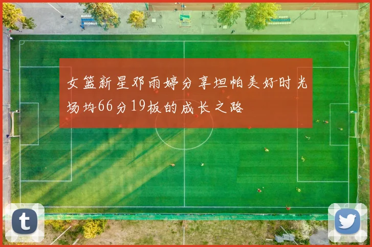 女篮新星邓雨婷分享坦帕美好时光场均66分19板的成长之路