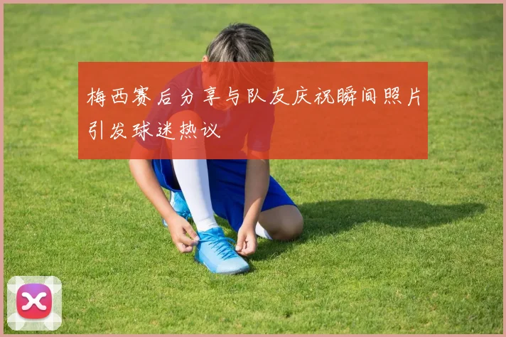 梅西赛后分享与队友庆祝瞬间照片引发球迷热议