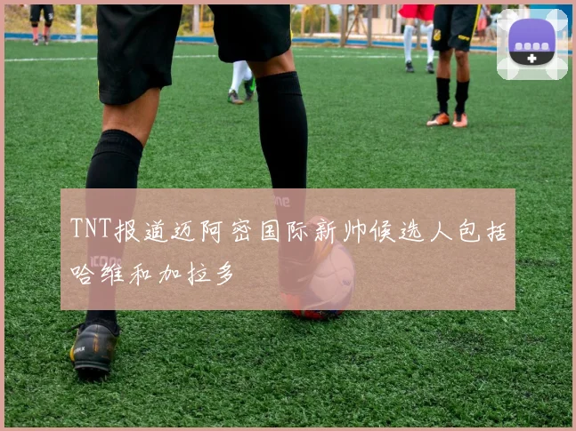 TNT报道迈阿密国际新帅候选人包括哈维和加拉多