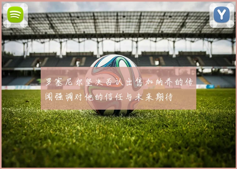 罗塞尼尔坚决否认出售加纳乔的传闻强调对他的信任与未来期待