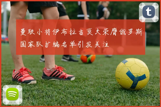 曼联小将伊布拉吉莫夫荣膺俄罗斯国家队扩编名单引发关注